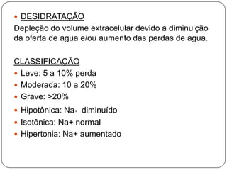  DESIDRATAÇÃO
Depleção do volume extracelular devido a diminuição
da oferta de agua e/ou aumento das perdas de agua.

CLASSIFICAÇÃO
 Leve: 5 a 10% perda
 Moderada: 10 a 20%
 Grave: >20%
 Hipotônica: Na+ diminuído
 Isotônica: Na+ normal
 Hipertonia: Na+ aumentado
 