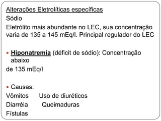 Alterações Eletrolíticas específicas
Sódio
Eletrólito mais abundante no LEC, sua concentração
varia de 135 a 145 mEq/l. Principal regulador do LEC

 Hiponatremia (déficit de sódio): Concentração
 abaixo
de 135 mEq/l

 Causas:
Vômitos     Uso de diuréticos
Diarréia     Queimaduras
Fístulas
 