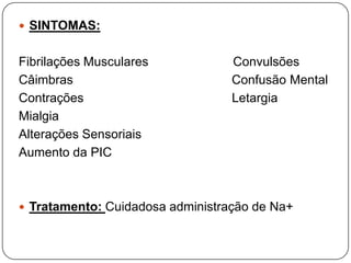  SINTOMAS:


Fibrilações Musculares            Convulsões
Câimbras                          Confusão Mental
Contrações                        Letargia
Mialgia
Alterações Sensoriais
Aumento da PIC



 Tratamento: Cuidadosa administração de Na+
 