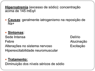 Hipernatremia (excesso de sódio): concentração
acima de 145 mEq/l

 Causas: geralmente iatrogenismo na reposição de
 Na+

 Sintomas:
Sede Intensa                             Delírio
Febre                                    Alucinação
Alterações no sistema nervoso            Excitação
Hiperexcitabilidade neuromuscular

 Tratamento:
Diminuição dos níveis séricos de sódio
 
