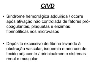 CIVD
• Síndrome hemorrágica adquirida / ocorre
após ativação não controlada de fatores pró-
coagulantes, plaquetas e enzimas
fibrinolíticas nos microvasos
• Depósito excessivo de fibrina levando à
obstrução vascular, isquemia e necrose de
tecido adjacente / principalmente sistemas
renal e muscular
 