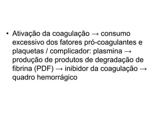 • Ativação da coagulação → consumo
excessivo dos fatores pró-coagulantes e
plaquetas / complicador: plasmina →
produção de produtos de degradação de
fibrina (PDF) → inibidor da coagulação →
quadro hemorrágico
 