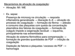 Mecanismos de ativação da coagulação:
• Ativação: MI / ME
• Ex. sepse:
Presença de microorg na circulação → resposta
inflamatória generalizada → liberação IL-6 → ativação do
processo de coagulação → formação da fibrina → adesão
e consumo das plaquetas com queda da concentração
plasmática dos fatores da coagulação → formação do
coágulo impede a oxigenação tecidual → isquemia,
principalmente nas extremidades
Ativação do sistema fibrinolítico para compensação →
formação de grandes quantidades de PDF → inibição da
coagulação
Depleção de fatores e plaquetas / excesso de PDF →
hemorragia
 