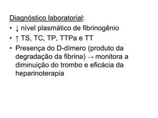 Diagnóstico laboratorial:
• ↓ nível plasmático de fibrinogênio
• ↑ TS, TC, TP, TTPa e TT
• Presença do D-dímero (produto da
degradação da fibrina) → monitora a
diminuição do trombo e eficácia da
heparinoterapia
 