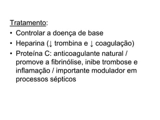 Tratamento:
• Controlar a doença de base
• Heparina (↓ trombina e ↓ coagulação)
• Proteína C: anticoagulante natural /
promove a fibrinólise, inibe trombose e
inflamação / importante modulador em
processos sépticos
 