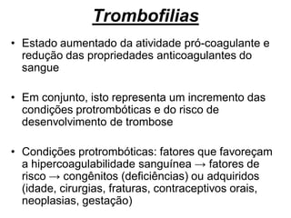 Trombofilias
• Estado aumentado da atividade pró-coagulante e
redução das propriedades anticoagulantes do
sangue
• Em conjunto, isto representa um incremento das
condições protrombóticas e do risco de
desenvolvimento de trombose
• Condições protrombóticas: fatores que favoreçam
a hipercoagulabilidade sanguínea → fatores de
risco → congênitos (deficiências) ou adquiridos
(idade, cirurgias, fraturas, contraceptivos orais,
neoplasias, gestação)
 
