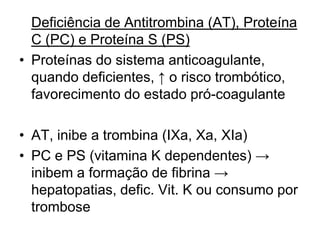 Deficiência de Antitrombina (AT), Proteína
C (PC) e Proteína S (PS)
• Proteínas do sistema anticoagulante,
quando deficientes, ↑ o risco trombótico,
favorecimento do estado pró-coagulante
• AT, inibe a trombina (IXa, Xa, XIa)
• PC e PS (vitamina K dependentes) →
inibem a formação de fibrina →
hepatopatias, defic. Vit. K ou consumo por
trombose
 