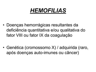 HEMOFILIAS
• Doenças hemorrágicas resultantes da
deficiência quantitativa e/ou qualitativa do
fator VIII ou fator IX da coagulação
• Genética (cromossomo X) / adquirida (raro,
após doenças auto-imunes ou câncer)
 