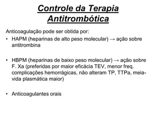 Controle da Terapia
Antitrombótica
Anticoagulação pode ser obtida por:
• HAPM (heparinas de alto peso molecular) → ação sobre
antitrombina
• HBPM (heparinas de baixo peso molecular) → ação sobre
F. Xa (preferidas por maior eficácia TEV, menor freq.
complicações hemorrágicas, não alteram TP, TTPa, meia-
vida plasmática maior)
• Anticoagulantes orais
 