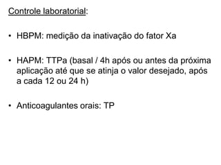 Controle laboratorial:
• HBPM: medição da inativação do fator Xa
• HAPM: TTPa (basal / 4h após ou antes da próxima
aplicação até que se atinja o valor desejado, após
a cada 12 ou 24 h)
• Anticoagulantes orais: TP
 