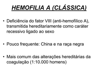 HEMOFILIA A (CLÁSSICA)
• Deficiência do fator VIII (anti-hemofílico A),
transmitida hereditariamente como caráter
recessivo ligado ao sexo
• Pouco frequente: China e na raça negra
• Mais comum das alterações hereditárias da
coagulação (1:10.000 homens)
 