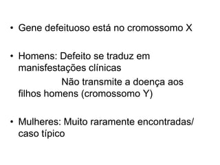 • Gene defeituoso está no cromossomo X
• Homens: Defeito se traduz em
manisfestações clínicas
Não transmite a doença aos
filhos homens (cromossomo Y)
• Mulheres: Muito raramente encontradas/
caso típico
 