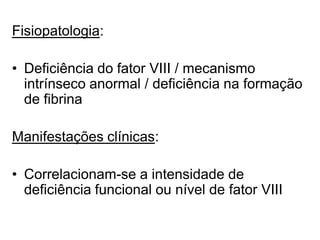 Fisiopatologia:
• Deficiência do fator VIII / mecanismo
intrínseco anormal / deficiência na formação
de fibrina
Manifestações clínicas:
• Correlacionam-se a intensidade de
deficiência funcional ou nível de fator VIII
 