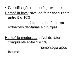 • Classificação quanto à gravidade:
Hemofilia leve: nível de fator coagulante
entre 5 e 10%
fazer uso do fator em
extrações dentárias e cirurgias
Hemofilia moderada: nível de fator
coagulante entre 1 e 5%
hemorragia após
trauma
 