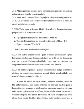  C. Algum prejuízo causado pelos sintomas está presente em dois ou
mais contextos (escola, casa, trabalho).
 D. Deve haver clara evidência de prejuízo clinicamente significativo.
 E. Os sintomas não ocorrem exclusivamente durante o curso de
outros transtornos mentais.
O DSM-IV distingue 3 tipos de TDAH, dependendo das manifestações
que predominam no quadro clínico:
1. Tipo predominantemente desatento (TDAH-D)
2. Tipo predominantemente hiperativo-impulsivo (TDAH-HI)
3. Tipo combinado (TDAH-C)
O DSM-IV reservou ainda as denominações:
TDAH sem outras especificações - para os casos que mostram alguns
dos traços citados sem, todavia satisfazer os critérios de desatenção
nem de hiperatividade-impulsividade, mas que apresentam um
comprometimento funcional em mais de uma área da vida.
TDAH em remissão parcial - quando um adulto não atinge os critérios
mínimos para desatenção nem para hiperatividade-impulsividade, mas
os satisfazia no período da infância.
Através da leitura do texto acima, podemos concluir, como foi
dito anteriormente, que esses critérios se prestam melhor para o
diagnóstico em crianças e adolescentes, enquanto carecem de uma
melhor caracterização das manifestações no adulto, o que parece estar
contribuindo para uma maior dificuldade em fazer o diagnóstico nessa
última faixa etária (Barkley, 2002 ). Esse autor costuma dizer que o
10
 