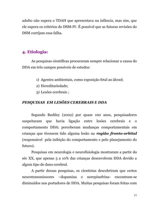 adulto não supera o TDAH que apresentava na infância, mas sim, que
ele supera os critérios do DSM-IV. É possível que as futuras revisões do
DSM corrijam essa falha.
4. Etiologia:
As pesquisas cientifícas procuraram sempre relacionar a causa do
DDA em três campos possíveis de estudos:
1) Agentes ambientais, como exposição fetal ao álcool;
2) Hereditariedade;
3) Lesões cerebrais ;
PESQUISAS EM LESÕES CEREBRAIS E DDA
Segundo Barkley (2002) por quase 100 anos, pesquisadores
suspeitaram que havia ligação entre lesões cerebrais e o
comportamento DDA: perceberam mudanças comportamentais em
crianças que tivessem tido alguma lesão na região fronto-orbital
(responsável pela inibição do comportamento e pelo planejamento do
futuro).
Pesquisas em neurologia e neurofisiologia mostraram a partir do
séc XX, que apenas 5 a 10% das crianças desenvolvem DDA devido a
algum tipo de dano cerebral.
A partir dessas pesquisas, os cientistas descobriram que certos
neurotransmissores –dopamina e norepinefrina- encontram-se
diminuídos nos portadores de DDA. Muitas pesquisas foram feitas com
11
 