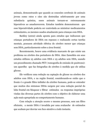 animais, demonstrando que quando as conexões cerebrais de animais
jovens como ratos e cães são destruídas seletivamente por uma
substância química, esses animais tornam-se extremamente
hiperativos ao amadurecerem. Estudos também demonstraram que
esse hiperatividade poderia ser controlada ao ministrar medicamentos
estimulantes, os mesmos usados atualmente para crianças com DDA.
Barkley (2002) ainda aponta para estudos que indicaram que
crianças portadores de DDA em repouso e realizando certas tarefas
mentais, possuem atividade elétrica do cérebro menor que crianças
sem DDA, particularmente sobre a área frontal.
Recentemente, houve uma evidência marcante de que existe um
problema no cérebro dos portadores de DDA. Alan Zametkin em seus
estudos utilizou 25 adultos com DDA e 25 adultos sem DDA, usando
um procedimento chamado PET ( tomografia de emissão de positrons)-
um aparelho que faz fotografias do cérebro à medida que ele utiliza
glicose.
Ele verificou uma redução na captação de glicose no cérebro dos
adultos com DDA, e na região frontal, considerando-se então que o
fronte é o grande filtro inibidor do cérebro humano, pode-se entender
que muitos dos sintomas DDAs surgem por uma redução parcial do
lobo frontal em bloquear e filtrar estímulos ou respostas impróprias
vindas das diversas partes do cérebro com o objetivo de elaborar uma
ação mais apropriada no comportamento humano.
Com relação a atenção ocorre o mesmo processo, sem um filtro
eficiente, a mente DDA é invadida por uma avalanche de estímulos
que acabam por desviar seu foco atentivo a todo instante.
12
 