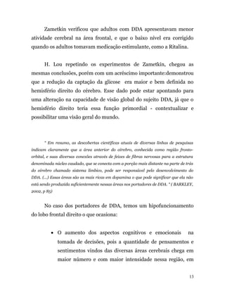 Zametkin verificou que adultos com DDA apresentavam menor
atividade cerebral na área frontal, e que o baixo nível era corrigido
quando os adultos tomavam medicação estimulante, como a Ritalina.
H. Lou repetindo os experimentos de Zametkin, chegou as
mesmas conclusões, porém com um acréscimo importante:demonstrou
que a redução da captação da glicose era maior e bem definida no
hemisfério direito do cérebro. Esse dado pode estar apontando para
uma alteração na capacidade de visão global do sujeito DDA, já que o
hemisfério direito teria essa função primordial - contextualizar e
possibilitar uma visão geral do mundo.
“ Em resumo, as descobertas científicas atuais de diversas linhas de pesquisas
indicam claramente que a área anterior do cérebro, conhecida como região fronto-
orbital, e suas diversas conexões através de feixes de fibras nervosas para a estrutura
denominada núcleo caudado, que se conecta com a porção mais distante na parte de trás
do cérebro chamado sistema límbico, pode ser responsável pelo desenvolvimento do
DDA. (...) Essas áreas são as mais ricas em dopamina o que pode significar que ela não
está sendo produzida suficientemente nessas áreas nos portadores de DDA. “ ( BARKLEY,
2002, p 85)
No caso dos portadores de DDA, temos um hipofuncionamento
do lobo frontal direito o que ocasiona:
• O aumento dos aspectos cognitivos e emocionais na
tomada de decisões, pois a quantidade de pensamentos e
sentimentos vindos das diversas áreas cerebrais chega em
maior número e com maior intensidade nessa região, em
13
 