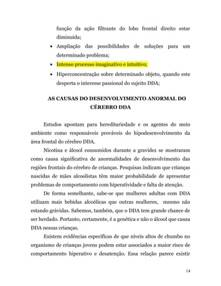 função da ação filtrante do lobo frontal direito estar
diminuída;
• Ampliação das possibilidades de soluções para um
determinado problema;
• Intenso processo imaginativo e intuitivo;
• Hiperconcentração sobre determinado objeto, quando este
desperta o interesse passional do sujeito DDA;
AS CAUSAS DO DESENVOLVIMENTO ANORMAL DO
CÉREBRO DDA
Estudos apontam para hereditariedade e os agentes do meio
ambiente como responsáveis prováveis do hipodesenvolvimento da
área frontal do cérebro DDA.
Nicotina e álcool consumidos durante a gravidez se mostraram
como causa significativa de anormalidades de desenvolvimento das
regiões frontais do cérebro de crianças. Pesquisas indicam que crianças
nascidas de mães alcoolistas têm maior probabilidade de apresentar
problemas de comportamento com hiperatividade e falta de atenção.
De forma semelhante, sabe-se que mulheres adultas com DDA
utilizam mais bebidas alcoólicas que outras mulheres, mesmo não
estando grávidas. Sabemos, também, que o DDA tem grande chance de
ser herdado. Portanto, certamente, é a genética e não o álcool que causa
DDA nessas crianças.
Existem evidências específicas de que níveis altos de chumbo no
organismo de crianças jovens podem estar associados a maior risco de
comportamento hiperativo e desatenção. Essa relação parece existir
14
 