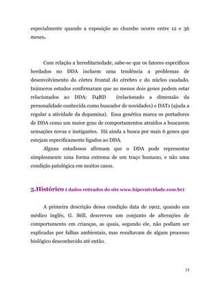 especialmente quando a exposição ao chumbo ocorre entre 12 e 36
meses.
Com relação a hereditariedade, sabe-se que os fatores específicos
herdados no DDA incluem uma tendência a problemas de
desenvolvimento do córtex frontal do cérebro e do núcleo caudado.
Inúmeros estudos confirmaram que ao menos dois genes podem estar
relacionados ao DDA: D4RD (relacionado a dimensão da
personalidade conhecida como buscador de novidades) e DAT1 (ajuda a
regular a atividade da dopamina). Essa genética marca os portadores
de DDA como um maior grau de comportamentos atraídos a buscarem
sensações novas e instigantes. Há ainda a busca por mais 6 genes que
estejam especificamente ligados ao DDA.
Alguns estudiosos afirmam que o DDA pode representar
simplesmente uma forma extrema de um traço humano, e não uma
condição patológica em muitos casos.
5.Histórico ( dados retirados do site www.hiperatividade.com.br)
A primeira descrição dessa condição data de 1902, quando um
médico inglês, G. Still, descreveu um conjunto de alterações de
comportamento em crianças, as quais, segundo ele, não podiam ser
explicadas por falhas ambientais, mas resultavam de algum processo
biológico desconhecido até então.
15
 