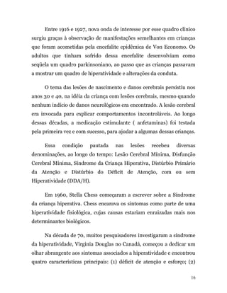 Entre 1916 e 1927, nova onda de interesse por esse quadro clínico
surgiu graças à observação de manifestações semelhantes em crianças
que foram acometidas pela encefalite epidêmica de Von Economo. Os
adultos que tinham sofrido dessa encefalite desenvolviam como
seqüela um quadro parkinsoniano, ao passo que as crianças passavam
a mostrar um quadro de hiperatividade e alterações da conduta.
O tema das lesões de nascimento e danos cerebrais persistiu nos
anos 30 e 40, na idéia da criança com lesões cerebrais, mesmo quando
nenhum indício de danos neurológicos era encontrado. A lesão cerebral
era invocada para explicar comportamentos incontroláveis. Ao longo
dessas décadas, a medicação estimulante ( anfetaminas) foi testada
pela primeira vez e com sucesso, para ajudar a algumas dessas crianças.
Essa condição pautada nas lesões recebeu diversas
denominações, ao longo do tempo: Lesão Cerebral Mínima, Disfunção
Cerebral Mínima, Síndrome da Criança Hiperativa, Distúrbio Primário
da Atenção e Distúrbio do Déficit de Atenção, com ou sem
Hiperatividade (DDA/H).
Em 1960, Stella Chess começaram a escrever sobre a Síndrome
da criança hiperativa. Chess encarava os sintomas como parte de uma
hiperatividade fisiológica, cujas causas estariam enraizadas mais nos
determinantes biológicos.
Na década de 70, muitos pesquisadores investigaram a síndrome
da hiperatividade, Virginia Douglas no Canadá, começou a dedicar um
olhar abrangente aos sintomas associados a hiperatividade e encontrou
quatro características principais: (1) déficit de atenção e esforço; (2)
16
 
