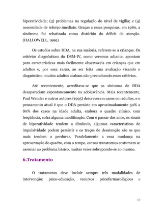 hiperatividade; (3) problemas na regulação do nível de vigília; e (4)
necessidade de reforço imediato. Graças a essas pesquisas, em 1980, a
síndrome foi rebatizada como distúrbio do déficit de atenção.
(HALLOWELL, 1999)
Os estudos sobre DDA, na sua maioria, referem-se a crianças. Os
critérios diagnósticos do DSM-IV, como veremos adiante, apontam
para características mais facilmente observáveis em crianças que em
adultos e, por essa razão, ao ser feita uma avaliação visando o
diagnóstico, muitos adultos acabam não preenchendo esses critérios.
Até recentemente, acreditava-se que os sintomas de DDA
desapareciam espontaneamente na adolescência. Mais recentemente,
Paul Wender e outros autores (1995) descreveram casos em adultos, e o
pensamento atual é que o DDA persiste em aproximadamente 50% a
80% dos casos na idade adulta, embora o quadro clínico, com
freqüência, sofra alguma modificação. Com o passar dos anos, os sinais
de hiperatividade tendem a diminuir, algumas características de
impulsividade podem persistir e os traços de desatenção são os que
mais tendem a perdurar. Paralelamente a essa mudança na
apresentação do quadro, com o tempo, outros transtornos costumam se
associar ao problema básico, muitas vezes sobrepondo-se ao mesmo.
6.Tratamento
O tratamento deve incluir sempre três modalidades de
intervenção: psico-educação, recursos psicofarmacológicos e
17
 
