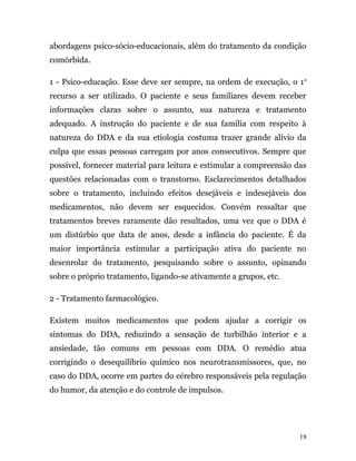 abordagens psico-sócio-educacionais, além do tratamento da condição
comórbida.
1 - Psico-educação. Esse deve ser sempre, na ordem de execução, o 1o
recurso a ser utilizado. O paciente e seus familiares devem receber
informações claras sobre o assunto, sua natureza e tratamento
adequado. A instrução do paciente e de sua família com respeito à
natureza do DDA e da sua etiologia costuma trazer grande alívio da
culpa que essas pessoas carregam por anos consecutivos. Sempre que
possível, fornecer material para leitura e estimular a compreensão das
questões relacionadas com o transtorno. Esclarecimentos detalhados
sobre o tratamento, incluindo efeitos desejáveis e indesejáveis dos
medicamentos, não devem ser esquecidos. Convém ressaltar que
tratamentos breves raramente dão resultados, uma vez que o DDA é
um distúrbio que data de anos, desde a infância do paciente. É da
maior importância estimular a participação ativa do paciente no
desenrolar do tratamento, pesquisando sobre o assunto, opinando
sobre o próprio tratamento, ligando-se ativamente a grupos, etc.
2 - Tratamento farmacológico.
Existem muitos medicamentos que podem ajudar a corrigir os
sintomas do DDA, reduzindo a sensação de turbilhão interior e a
ansiedade, tão comuns em pessoas com DDA. O remédio atua
corrigindo o desequilíbrio químico nos neurotransmissores, que, no
caso do DDA, ocorre em partes do cérebro responsáveis pela regulação
do humor, da atenção e do controle de impulsos.
18
 