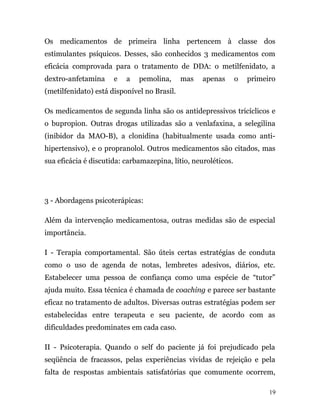 Os medicamentos de primeira linha pertencem à classe dos
estimulantes psíquicos. Desses, são conhecidos 3 medicamentos com
eficácia comprovada para o tratamento de DDA: o metilfenidato, a
dextro-anfetamina e a pemolina, mas apenas o primeiro
(metilfenidato) está disponível no Brasil.
Os medicamentos de segunda linha são os antidepressivos tricíclicos e
o bupropion. Outras drogas utilizadas são a venlafaxina, a selegilina
(inibidor da MAO-B), a clonidina (habitualmente usada como anti-
hipertensivo), e o propranolol. Outros medicamentos são citados, mas
sua eficácia é discutida: carbamazepina, lítio, neuroléticos.
3 - Abordagens psicoterápicas:
Além da intervenção medicamentosa, outras medidas são de especial
importância.
I - Terapia comportamental. São úteis certas estratégias de conduta
como o uso de agenda de notas, lembretes adesivos, diários, etc.
Estabelecer uma pessoa de confiança como uma espécie de “tutor”
ajuda muito. Essa técnica é chamada de coaching e parece ser bastante
eficaz no tratamento de adultos. Diversas outras estratégias podem ser
estabelecidas entre terapeuta e seu paciente, de acordo com as
dificuldades predominates em cada caso.
II - Psicoterapia. Quando o self do paciente já foi prejudicado pela
seqüência de fracassos, pelas experiências vividas de rejeição e pela
falta de respostas ambientais satisfatórias que comumente ocorrem,
19
 