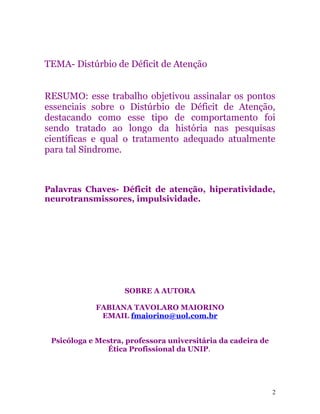TEMA- Distúrbio de Déficit de Atenção
RESUMO: esse trabalho objetivou assinalar os pontos
essenciais sobre o Distúrbio de Déficit de Atenção,
destacando como esse tipo de comportamento foi
sendo tratado ao longo da história nas pesquisas
científicas e qual o tratamento adequado atualmente
para tal Síndrome.
Palavras Chaves- Déficit de atenção, hiperatividade,
neurotransmissores, impulsividade.
SOBRE A AUTORA
FABIANA TAVOLARO MAIORINO
EMAIL fmaiorino@uol.com.br
Psicóloga e Mestra, professora universitária da cadeira de
Ética Profissional da UNIP.
2
 