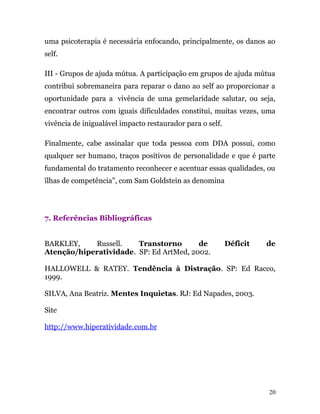 uma psicoterapia é necessária enfocando, principalmente, os danos ao
self.
III - Grupos de ajuda mútua. A participação em grupos de ajuda mútua
contribui sobremaneira para reparar o dano ao self ao proporcionar a
oportunidade para a vivência de uma gemelaridade salutar, ou seja,
encontrar outros com iguais dificuldades constitui, muitas vezes, uma
vivência de inigualável impacto restaurador para o self.
Finalmente, cabe assinalar que toda pessoa com DDA possui, como
qualquer ser humano, traços positivos de personalidade e que é parte
fundamental do tratamento reconhecer e acentuar essas qualidades, ou
ïlhas de competência", com Sam Goldstein as denomina
7. Referências Bibliográficas
BARKLEY, Russell. Transtorno de Déficit de
Atenção/hiperatividade. SP: Ed ArtMed, 2002.
HALLOWELL & RATEY. Tendência à Distração. SP: Ed Racco,
1999.
SILVA, Ana Beatriz. Mentes Inquietas. RJ: Ed Napades, 2003.
Site
http://www.hiperatividade.com.br
20
 
