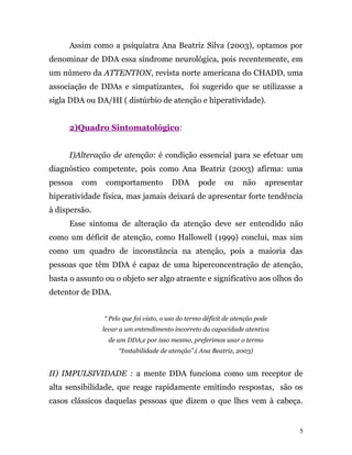 Assim como a psiquiatra Ana Beatriz Silva (2003), optamos por
denominar de DDA essa síndrome neurológica, pois recentemente, em
um número da ATTENTION, revista norte americana do CHADD, uma
associação de DDAs e simpatizantes, foi sugerido que se utilizasse a
sigla DDA ou DA/HI ( distúrbio de atenção e hiperatividade).
2)Quadro Sintomatológico:
I)Alteração de atenção: é condição essencial para se efetuar um
diagnóstico competente, pois como Ana Beatriz (2003) afirma: uma
pessoa com comportamento DDA pode ou não apresentar
hiperatividade física, mas jamais deixará de apresentar forte tendência
à dispersão.
Esse sintoma de alteração da atenção deve ser entendido não
como um déficit de atenção, como Hallowell (1999) conclui, mas sim
como um quadro de inconstância na atenção, pois a maioria das
pessoas que têm DDA é capaz de uma hiperconcentração de atenção,
basta o assunto ou o objeto ser algo atraente e significativo aos olhos do
detentor de DDA.
“ Pelo que foi visto, o uso do termo déficit de atenção pode
levar a um entendimento incorreto da capacidade atentiva
de um DDA,e por isso mesmo, preferimos usar o termo
“Instabilidade de atenção”.( Ana Beatriz, 2003)
II) IMPULSIVIDADE : a mente DDA funciona como um receptor de
alta sensibilidade, que reage rapidamente emitindo respostas, são os
casos clássicos daquelas pessoas que dizem o que lhes vem à cabeça.
5
 