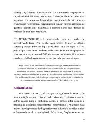 Barkley (1992) define a impulsividade DDA como sendo um prejuízo na
capacidade de inibir comportamentos. È a incapacidade de conter seus
impulsos. Um exemplo típico desse comportamento são aquelas
crianças que respondem as perguntas sem pensar, mesmo antes que, as
questões tenham sido finalizadas e querendo que seus desejos se
realizem de uma hora para outra.
III) HIPERATIVIDADE : é caracterizado como um quadro de
hiperatividade física e/ou mental, com excesso de energia. Alguns
autores preferem falar em hiper-reatividade ou desinibição motora,
pois o que seria mais evidente seria uma falha na adequação da
resposta motora, ou uma deficiência na sua modulação. Nos adultos
essa hiperatividade costuma ser menos marcada que nas crianças.
“ Hoje, a maioria dos profissionais clínicos acreditam que o DDA consiste de três
problemas primários na capacidade do indivíduo controlar seu comportamento:
dificuldades em manter a atenção, controle ou inibição dos impulsos e da atividade
excessiva. Outros profissionais ( inclusive eu) reconhecem que aqueles com DDA possuem
dois problemas adicionais: dificuldades para seguir regras ou instruções e variabilidade
extrema em suas respostas a diferentes situações.” ( BARKLEY. 2002, p.50)
3.Diagnóstico:
GOLDSTEIN ( 2003), afirma que o diagnóstico de DDA pede
uma avaliação ampla . Não se pode deixar de considerar e avaliar
outras causas para o problema, assim, é preciso estar atentos à
presença de distúrbios concomitantes (comorbidades). O aspecto mais
importante do processo de diagnóstico é um cuidadoso histórico clínico
e desenvolvimental. A avaliação do DDA inclui, freqüentemente, um
6
 