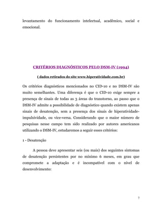levantamento do funcionamento intelectual, acadêmico, social e
emocional.
CRITÉRIOS DIAGNÓSTICOS PELO DSM-IV (1994)
( dados retirados do site www.hiperatividade.com.br)
Os critérios diagnósticos mencionados no CID-10 e no DSM-IV são
muito semelhantes. Uma diferença é que o CID-10 exige sempre a
presença de sinais de todas as 3 áreas do transtorno, ao passo que o
DSM-IV admite a possibilidade de diagnóstico quando existem apenas
sinais de desatenção, sem a presença dos sinais de hiperatividade-
impulsividade, ou vice-versa. Considerando que o maior número de
pesquisas nesse campo tem sido realizado por autores americanos
utilizando o DSM-IV, estudaremos a seguir esses critérios:
1 - Desatenção
A pessoa deve apresentar seis (ou mais) dos seguintes sintomas
de desatenção persistentes por no mínimo 6 meses, em grau que
compromete a adaptação e é incompatível com o nível de
desenvolvimento:
7
 