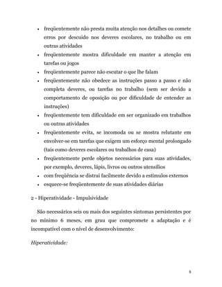 • freqüentemente não presta muita atenção nos detalhes ou comete
erros por descuido nos deveres escolares, no trabalho ou em
outras atividades
• freqüentemente mostra dificuldade em manter a atenção em
tarefas ou jogos
• freqüentemente parece não escutar o que lhe falam
• freqüentemente não obedece as instruções passo a passo e não
completa deveres, ou tarefas no trabalho (sem ser devido a
comportamento de oposição ou por dificuldade de entender as
instruções)
• freqüentemente tem dificuldade em ser organizado em trabalhos
ou outras atividades
• freqüentemente evita, se incomoda ou se mostra relutante em
envolver-se em tarefas que exigem um esforço mental prolongado
(tais como deveres escolares ou trabalhos de casa)
• freqüentemente perde objetos necessários para suas atividades,
por exemplo, deveres, lápis, livros ou outros utensílios
• com freqüência se distrai facilmente devido a estímulos externos
• esquece-se freqüentemente de suas atividades diárias
2 - Hiperatividade - Impulsividade
São necessários seis ou mais dos seguintes sintomas persistentes por
no mínimo 6 meses, em grau que compromete a adaptação e é
incompatível com o nível de desenvolvimento:
Hiperatividade:
8
 