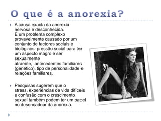 O que é a anorexia?A causa exacta da anorexia nervosa é desconhecida. É um problema complexo provavelmente causado por um conjunto de factores sociais e biológicos: pressão social para ter um aspecto magro e ser sexualmente atraente,  antecedentes familiares (genético), tipo de personalidade e relações familiares. Pesquisas sugerem que o stress, experiências de vida difíceis e confusão com o crescimento sexual também podem ter um papel no desencadear da anorexia. 