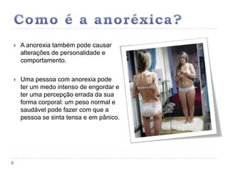 Como é a anoréxica?A anorexia também pode causar alterações de personalidade e comportamento. Uma pessoa com anorexia pode ter um medo intenso de engordar e ter uma percepção errada da sua forma corporal: um peso normal e saudável pode fazer com que a pessoa se sinta tensa e em pânico. 