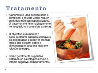TratamentoA anorexia é uma doença séria e complexa, e muitas vezes requer cuidados médicos especializados. O tratamento é feito habitualmente no hospital, nas consultas externas. O objectivo é aumentar o peso, restaurar padrões saudáveis de alimentação e resolver crenças falsas que existam sobre a alimentação o peso e a ideia em relação ao corpo. Serão geralmente sugeridos tratamentos psicológicos como a terapia cognitivo-comportamental. 