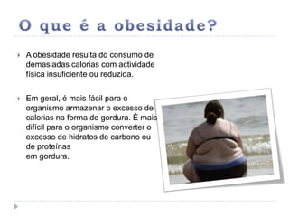 O que é a obesidade?A obesidade resulta do consumo de demasiadas calorias com actividade física insuficiente ou reduzida. Em geral, é mais fácil para o organismo armazenar o excesso de calorias na forma de gordura. É mais difícil para o organismo converter o excesso de hidratos de carbono ou de proteínas em gordura.