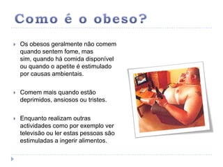 Como é o obeso?Os obesos geralmente não comem quando sentem fome, mas sim, quando há comida disponível ou quando o apetite é estimulado por causas ambientais.Comem mais quando estão deprimidos, ansiosos ou tristes.Enquanto realizam outras actividades como por exemplo ver televisão ou ler estas pessoas são estimuladas a ingerir alimentos.