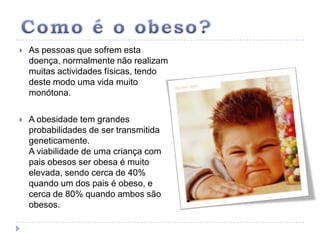 Como é o obeso?As pessoas que sofrem esta doença, normalmente não realizam muitas actividades físicas, tendo deste modo uma vida muito monótona.A obesidade tem grandes probabilidades de ser transmitida geneticamente.A viabilidade de uma criança com pais obesos ser obesa é muito elevada, sendo cerca de 40% quando um dos pais é obeso, e cerca de 80% quando ambos são obesos.