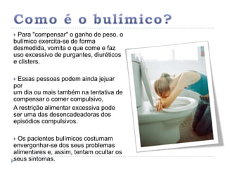 Como é o bulímico? Para "compensar" o ganho de peso, o bulímico exercita-se de forma desmedida, vomita o que come e faz uso excessivo de purgantes, diuréticos e clisters.  Essas pessoas podem ainda jejuar por um dia ou mais também na tentativa de compensar o comer compulsivo, A restrição alimentar excessiva pode ser uma das desencadeadoras dos episódios compulsivos.  Os pacientes bulímicos costumam envergonhar-se dos seus problemas alimentares e, assim, tentam ocultar os seus sintomas. 