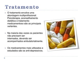 TratamentoO tratamento envolve uma abordagem multiprofissional:  Psicoterapia, aconselhamento dietético e tratamento medicamentoso são as principais vertentes. Na maioria das vezes os pacientes não precisam ser internados, devendo ser acompanhados ambulatorialmente. Os medicamentos mais utilizados e estudados são os anti-depressivos.