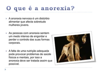 O que é a anorexia?A anorexia nervosa é um distúrbio alimentar que afecta sobretudo mulheres jovens. As pessoas com anorexia sentem um medo intenso de engordar e perder o controlo das suas formas corporais. A falta de uma nutrição adequada pode provocar problemas de saúde físicos e mentais, por isso a anorexia deve ser tratada assim que possível. 