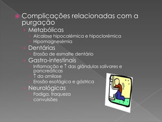    Complicações relacionadas com a
    purgação
    › Metabólicas
       Alcalose hipocalémica e hipoclorémica
       Hipomagnesémia
    › Dentárias
       Erosão de esmalte dentário
    › Gastro-intestinais
       Inflamação e das glândulas salivares e
        pancreáticas
       da amilase
       Erosão esofágica e gástrica
    › Neurológicas
       Fadiga, fraqueza
       convulsões
 