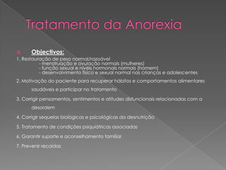       Objectivos:
1. Restauração de peso normal/razoável
          - menstruação e ovulação normais (mulheres)
          - função sexual e níveis hormonais normais (homem)
          - desenvolvimento físico e sexual normal nas crianças e adolescentes
2. Motivação do paciente para recuperar hábitos e comportamentos alimentares
      saudáveis e participar no tratamento

3. Corrigir pensamentos, sentimentos e atitudes disfuncionais relacionadas com a
      desordem

4. Corrigir sequelas biológicas e psicológicas da desnutrição

5. Tratamento de condições psiquiátricas associadas

6. Garantir suporte e aconselhamento familiar

7. Prevenir recaídas
 