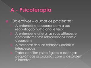    Objectivos – ajudar os pacientes:
    1. A entender e cooperar com a sua
       reabilitação nutricional e física
    2. A entender e alterar as suas atitudes e
       comportamentos relacionados com a
       desordem
    3. A melhorar as suas relações sociais e
       interpessoais
    4. Tratar conflitos psicológicos e doenças
       psiquiátricas associadas com a desordem
       alimentar
 
