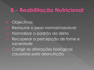   Objectivos:
a) Restaurar o peso normal/razoável
b) Normalizar o padrão da dieta
c) Recuperar a percepção de fome e
   saciedade
d) Corrigir as alterações biológicas
   causadas pela desnutrição
 
