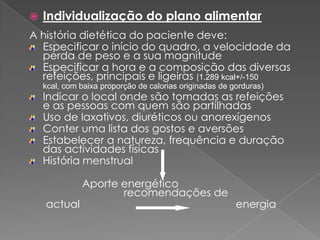    Individualização do plano alimentar
A história dietética do paciente deve:
  Especificar o início do quadro, a velocidade da
  perda de peso e a sua magnitude
  Especificar a hora e a composição das diversas
  refeições, principais e ligeiras (1.289 kcal+/-150
    kcal, com baixa proporção de calorias originadas de gorduras)
    Indicar o local onde são tomadas as refeições
    e as pessoas com quem são partilhadas
    Uso de laxativos, diuréticos ou anorexígenos
    Conter uma lista dos gostos e aversões
    Estabelecer a natureza, frequência e duração
    das actividades físicas
    História menstrual

              Aporte energético
                     recomendações de
    actual                                               energia
 