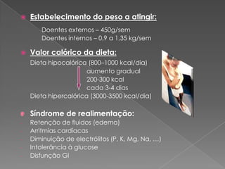    Estabelecimento do peso a atingir:
       Doentes externos – 450g/sem
       Doentes internos – 0,9 a 1,35 kg/sem

   Valor calórico da dieta:
    Dieta hipocalórica (800–1000 kcal/dia)
                       aumento gradual
                       200-300 kcal
                       cada 3-4 dias
    Dieta hipercalórica (3000-3500 kcal/dia)

    Síndrome de realimentação:
-   Retenção de fluidos (edema)
-   Arritmias cardíacas
-   Diminuição de electrólitos (P, K, Mg, Na, …)
-   Intolerância à glucose
-   Disfunção GI
 