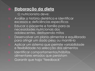     Elaboração da dieta
        O nutricionista deve:
1)   Avaliar a história dietética e identificar
     excessos e deficiências específicos
2)   Educar o paciente e família para as
     necessidades nutricionais dos
     adolescentes, desfazendo mitos
3)   Desenvolver um plano alimentar e equilibrado
     para atingir um dado peso ou mantê-lo
4)   Aplicar um sistema que permite variabilidade
     e flexibilidade na selecção dos alimentos
5)   Identificar comportamentos/hábitos
     alimentares errados que persistam
6)   Garantir que haja “feedback”
 